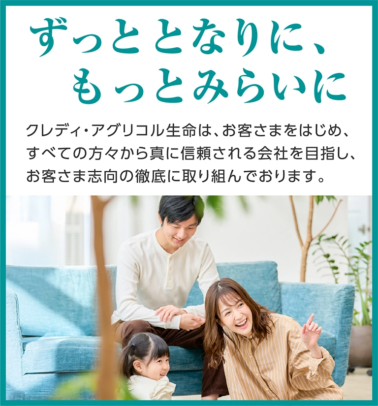 ずっととなりに、もっとみらいに クレディ・アグリコル生命は、お客さまをはじめ、すべての方々から真に信頼される会社を目指し、お客さま志向の徹底に取り組んでおります。